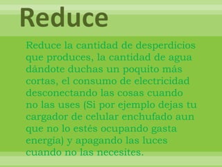 ReduceReduce la cantidad de desperdicios que produces, la cantidad de agua dándote duchas un poquito más cortas, el consumo de electricidad desconectando las cosas cuando no las uses (Si por ejemplo dejas tu cargador de celular enchufado aun que no lo estés ocupando gasta energía) y apagando las luces cuando no las necesites.