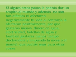 Si sigues estos pasos le podrás dar un respiro al mundo y además  no son tan difíciles ni afectaran negativamente tu vida al contrario la afectaran positivamente, por que gastaras menos  dinero en agua, electricidad, botellas de agua y también gastaras menos tiempo duchándote y limpiando la mesa o el mantel, que podrás usar para otras cosas.