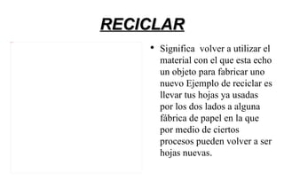 RECICLAR
4 Imagen




               ●
                   Significa volver a utilizar el
                   material con el que esta echo
                   un objeto para fabricar uno
                   nuevo Ejemplo de reciclar es
                   llevar tus hojas ya usadas
                   por los dos lados a alguna
                   fábrica de papel en la que
                   por medio de ciertos
                   procesos pueden volver a ser
                   hojas nuevas.
 