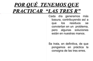 POR QUÉ TENEMOS QUE
4 Imagen
           PRACTICAR “LAS TRES R”
                      Cada día generamos más
                        basura, contribuyendo así a
                        que    los    residuos   se
                        conviertan en un problema,
                        pero algunas soluciones
                        están en nuestras manos.


                      Se trata, en definitiva, de que
                        pongamos en práctica la
                        consigna de las tres erres.
 