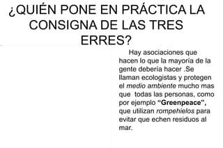 ¿QUIÉN PONE EN PRÁCTICA LA
             CONSIGNA DE LAS TRES
4 Imagen
                    ERRES?
                            Hay asociaciones que
                         hacen lo que la mayoría de la
                         gente debería hacer .Se
                         llaman ecologistas y protegen
                         el medio ambiente mucho mas
                         que todas las personas, como
                         por ejemplo “Greenpeace”,
                         que utilizan rompehielos para
                         evitar que echen residuos al
                         mar.
 