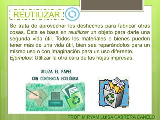REUTILIZAR
Se trata de aprovechar los deshechos para fabricar otras
cosas. Ésta se basa en reutilizar un objeto para darle una
segunda vida útil. Todos los materiales o bienes pueden
tener más de una vida útil, bien sea reparándolos para un
mismo uso o con imaginación para un uso diferente.
Ejemplos: Utilizar la otra cara de las hojas impresas.
PROF. MIRYAM LUISA CABRERA CANELO
 