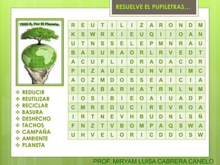 R E U T I L I Z A R O N D M
K S W R X I E U Q I I O A N
U T N S S E L E P M N R A U
B A S U R A O R L R V E D T
A C U F L I D R A D A C O R
P H Z A U E E U N V R I M C
A O Z M D O S S E A I C I A
E S A B A R H A T R N L N M
I O S I B I E O A I U A D P
C M R E D U C I R E V R O A
I R T N E V H B U D N L S Ñ
F N Z T V B O M P A Q S W A
U H V E L O R I C D D O S W
 REDUCIR
 REUTILIZAR
 RECICLAR
 BASURA
 DESHECHO
 TACHOS
 CAMPAÑA
 AMBIENTE
 PLANETA
RESUELVE EL PUPILETRAS…
PROF. MIRYAM LUISA CABRERA CANELO
 