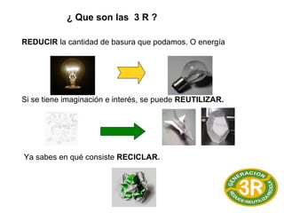 ¿ Que son las 3 R ?
REDUCIR la cantidad de basura que podamos. O energía
Si se tiene imaginación e interés, se puede REUTILIZAR.
Ya sabes en qué consiste RECICLAR.
 