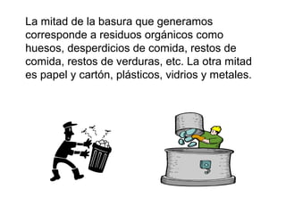 La mitad de la basura que generamos
corresponde a residuos orgánicos como
huesos, desperdicios de comida, restos de
comida, restos de verduras, etc. La otra mitad
es papel y cartón, plásticos, vidrios y metales.
 