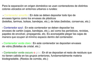 Para la separación en origen doméstico se usan contenedores de distintos
colores ubicados en entornos urbanos o rurales:
- Contenedor amarillo : En éste se deben depositar todo tipo de
envases ligeros como los envases de plásticos
(botellas, tarrinas, bolsas, bandejas, etc.), de latas (bebidas, conservas, etc.)
- Contenedor azul : En este contenedor se deben depositar los
envases de cartón (cajas, bandejas, etc.), así como los periódicos, revistas,
papeles de envolver, propaganda, etc. Es aconsejable plegar las cajas de
manera que ocupen el mínimo espacio dentro del contenedor.
- Contenedor verde claro : En este contenedor se depositan envases
de vidrio.(Botellas de cristal, etc.)
- Contenedor verde oscuro o gris : En él se depositan el resto de residuos que
no tienen cabida en los grupos anteriores, fundamentalmente materia
biodegradable. (Restos de comida, etc.)
 