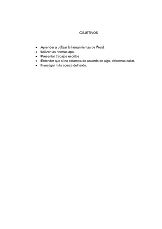 OBJETIVOS
Aprender a utilizar la herramientas de Word
Utilizar las normas apa.
Presentar trabajos escritos
Entender que si no estamos de acuerdo en algo, debemos callar.
Investigar más acerca del texto.
 