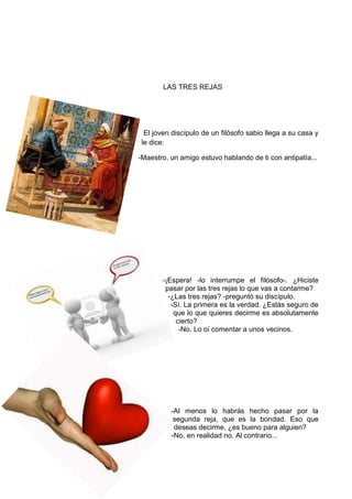 LAS TRES REJAS
El joven discípulo de un filósofo sabio llega a su casa y
le dice:
-Maestro, un amigo estuvo hablando de ti con antipatía...
-¡Espera! -lo interrumpe el filósofo-. ¿Hiciste
pasar por las tres rejas lo que vas a contarme?
-¿Las tres rejas? -preguntó su discípulo.
-Sí. La primera es la verdad. ¿Estás seguro de
que lo que quieres decirme es absolutamente
cierto?
-No. Lo oí comentar a unos vecinos.
-Al menos lo habrás hecho pasar por la
segunda reja, que es la bondad. Eso que
deseas decirme, ¿es bueno para alguien?
-No, en realidad no. Al contrario...
 