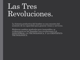 Las Tres
Revoluciones.
La historia productiva del hombre es una muestra del
aumento de su capacidad para generar vienes y servicios.
Hubieron cambios graduales pero inexorables, se
evidenciaron en las llamadas tres revoluciones: LA
INDUSTRIAL, LA TECNOLOGICA, Y LA CIENTIFICO-
TECNOLOGICA.
 