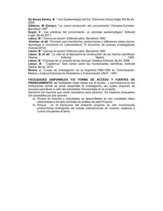 De Sousa Santos, B: “ Una Epistemología del Sur” Ediciones Clacso-Siglo XXI Bs.As.
2009.
Gibbons, M (Comp.); “La nueva producción del conocimiento” Pomares-Corredor,
Barcelona 1997
Guyot, V: “Las prácticas del conocimiento: un abordaje epistemológico” Editorial
Lugar, Bs.As.2011.
Latour, B:” Ciencia en acción” Editorial Labor, Barcelona 1992
Kreimer, et alt: “Conocer para transformar: producciones y reflexiones sobre ciencia,
tecnología e innovación en Latinoamérica” IV encuentro de jóvenes investigadores
(Carcas 2010)
Latour, B:” Ciencia en acción” Editorial Labor, Barcelona 1992
Latour, B. et alt: “La vida en el laboratorio-la construcción de los hechos científicos-
Alianza Editorial, Madrid 1995.
Latour, B: “Crónicas de un amante de las ciencias” Dedalus Editores, Bs.As. 2006
Latour, B : “Cogitamus” Seis cartas sobre las humanidades científicas, Editorial
Paidos, Bs.As. 2012
Rivera, J. “Líneas de Investigación en la Argentina.1986-1996 en Comunicación,
Medios y Cultura Ediciones de Periodismo y Comunicación UNLP , 1997.
FACILIDADES DISPONIBLES Y/O FORMA DE ACCESO Y FUENTES DE
FINANCIAMIENTO: las facilidades están dadas por el acceso y permanencia en las
instituciones donde se prevé desarrollar la investigación, las cuales disponen de
recursos para llevar a cabo las actividades mencionadas en el proyecto.
Asimismo los insumos que serán necesarios para alcanzar los objetivos propuestos
son accesibles por dos razones:
a) Porque en eventos y actividades ya desarrolladas se han compilado datos
relacionadas a los ejes centrales de análisis de este Proyecto.
b) Porque en el transcurso del presente proyecto se irán incorporando
producciones emergentes de nuevas intervenciones en eventos, espacios y
cursos vinculantes al tema.
 