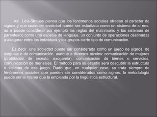 Así, Lévi-Strauss piensa que los fenómenos sociales ofrecen el carácter de signos y que cualquier sociedad puede ser estudiada como un sistema de si nos, as e puede considerar por ejemplo las reglas del matrimonio y los sistemas de parentesco como una especie de lenguaje, un conjunto de operaciones destinadas a asegurar entre los individuos y los grupos cierto tipo de comunicación. Es decir, una sociedad puede ser considerada como un juego de signos, de lenguaje o de comunicación, aunque a diversos niveles: comunicación de mujeres (prohibición de incesto, exogamia), comunicación de bienes o servicios, comunicación de mensajes. El método para su estudio será descubrir la estructura o sistema de ese juego. Dado que, en cualquier caso, se trata siempre de fenómenos sociales que pueden ser considerados como signos, la metodología puede ser la misma que la empleada por la lingüística estructural.  
