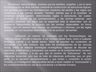    El enfoque  estructuralista  sostiene que los sentidos  engañan, y por lo tanto la comunicación se debe estudiar mediante la construcción de estructuras lógicas, que permitan descubrir las interrelaciones creadoras del sentido y las reglas que constituyen a las normas sociales. También plantea que si la sociedad  se constituye porque existen  determinadas reglas o estructuras, las cuales  producen  el sentido de los acontecimientos  y las normas externas  para juzgarlos, entonces  los datos que se presentan ante el observador  son en apariencia interpretados de acuerdo con las normas  observables  en forma directa, pero en realidad esas normas  se constituyen o informan, por las reglas operantes en una sociedad determinada a fin de producir  tal sentido. Utilizando un método en contraste con los fenomenólogos, los "estructuralistas" tienden a estudiar al ser humano desde fuera, como a cualquier fenómeno natural y no desde dentro, como se estudian los contenidos de conciencia. Con este enfoque, que imita los procedimientos de las ciencias físicas, tratan de elaborar estrategias investigativas capaces de dilucidar las relaciones sistemáticas y constantes que existen en el comportamiento humano, individual y colectivo, y a las que dan el nombre de "estructuras". No son relaciones evidentes, sino que se trata de relaciones profundas que, en gran parte, no se perciben conscientemente y que limitan y constriñen la acción humana. La investigación estructuralista tiende a hacer resaltar lo "inconsciente" y los condicionamientos en vez de la conciencia o la libertad humana. 