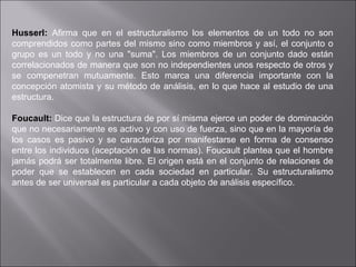 Husserl:  Afirma que en el estructuralismo los elementos de un todo no son comprendidos como partes del mismo sino como miembros y así, el conjunto o grupo es un todo y no una "suma". Los miembros de un conjunto dado están correlacionados de manera que son no independientes unos respecto de otros y se compenetran mutuamente. Esto marca una diferencia importante con la concepción atomista y su método de análisis, en lo que hace al estudio de una estructura. Foucault:   Dice que la estructura de por sí misma ejerce un poder de dominación que no necesariamente es activo y con uso de fuerza, sino que en la mayoría de los casos es pasivo y se caracteriza por manifestarse en forma de consenso entre los individuos (aceptación de las normas). Foucault plantea que el hombre jamás podrá ser totalmente libre. El origen está en el conjunto de relaciones de poder que se establecen en cada sociedad en particular. Su estructuralismo antes de ser universal es particular a cada objeto de análisis específico.    