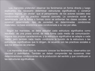 Los marxistas pretenden observar los fenómenos en forma directa y luego explicarlos. Es necesario determinar estructuras significativas  y construir modelos lógicos, sin olvidar  que el pensamiento  de los actores sociales esta condicionado  por su practica  material concreta. La conciencia social es determinada  por la forma o formas como se enfrentan las clases sociales  al construir determinado  tipo de sociedad, en determinadas  condiciones materiales. La base económica esta condicionada a su vez por ellas.      Según los marxistas, se debe estudiar cada estructura significativa como resultado  de una praxis social, de esta forma cada medio de comunicación  impone sus propias características, y la estructura significativa se adapta a cada medio; pero también cada medio condiciona la función de la estructura o las estructuras significativas que lo dirigen, de acuerdo con las practicas sociales a que los emisores se orientan.      Los marxistas dicen que es necesario conocer los fenómenos, observarlos con claridad y delimitarlos. También se deben comprender las sucesivas ínter determinaciones condicionantes de la producción del sentido y que constituyen a las estructuras significativas. 