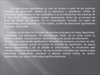 Las estructuras significativas no solo se forman a partir de las prácticas sociales, se desarrollan  dentro de la estructura y establecen  límites de conciencia. Estos límites no son superables si no se transforman las prácticas de la vida social. Estas prácticas  pueden reconocerse dentro de un proceso de lucha de clases. De acuerdo con la interpretación marxista, los datos del ambiente son proporcionados por los sujetos, a partir de estructuras significativas opuestas  una a otras.     La lucha social entre los hombres les permite enriquecer los datos disponibles, transformar  sus estructuras  de interpretación, dirigir  de un modo nuevo su práctica, cambiar  sus estructuras significativas o sus pautas de información. Gracias a sus estructuras significativas, formadas en procesos concretos de vida, los hombres pueden  evocar en común un conjunto de significados, de alguna manera equivalentes y así es posible la comunicación. Al encontrarse ante nuevas condiciones los miembros  de una sociedad, formados bajo determinadas estructuras significativas, empiezan a planear nuevos modos de acción, comprenden que actuar como antes significa destruirse. 