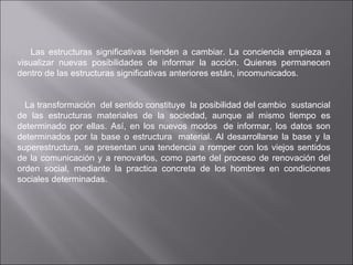    Las estructuras significativas tienden a cambiar. La conciencia empieza a visualizar nuevas posibilidades de informar la acción. Quienes permanecen dentro de las estructuras significativas anteriores están, incomunicados.       La transformación  del sentido constituye  la posibilidad del cambio  sustancial de las estructuras materiales de la sociedad, aunque al mismo tiempo es determinado por ellas. Así, en los nuevos modos  de informar, los datos son determinados por la base o estructura  material. Al desarrollarse la base y la superestructura, se presentan una tendencia a romper con los viejos sentidos de la comunicación y a renovarlos, como parte del proceso de renovación del orden social, mediante la practica concreta de los hombres en condiciones sociales determinadas.             