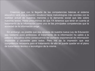 Creemos que con la llegada de las competencias básicas el sistema educativo verá una evolución revulsiva hacia metodologías más acordes con la realidad actual de nuestros menores y la demanda social que late sobre nuestras testas. Hasta presumimos de que YA tenemos que tener en cuenta al tratamiento de la información como una de las principales competencias que la sociedad de la información exige.      Sin embargo, es posible que esa apuesta de nuestra nueva Ley de Educación sea bastante poco ambiciosa; el tratamiento de la información ha salido a la palestra educativa como consecuencia del aumento exponencial de información disponible y accesible para todos. Pero me da la impresión que esa competencia necesaria para el tratamiento de ella se puede quedar en el plano de tratamiento técnico o tecnológico de la misma. 