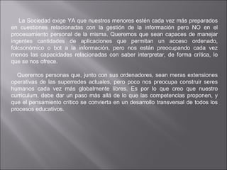   La Sociedad exige YA que nuestros menores estén cada vez más preparados en cuestiones relacionadas con la gestión de la información pero NO en el procesamiento personal de la misma. Queremos que sean capaces de manejar ingentes cantidades de aplicaciones que permitan un acceso ordenado, folcsonómico o bot a la información, pero nos están preocupando cada vez menos las capacidades relacionadas con saber interpretar, de forma crítica, lo que se nos ofrece. Queremos personas que, junto con sus ordenadores, sean meras extensiones operativas de las superredes actuales, pero poco nos preocupa construir seres humanos cada vez más globalmente libres. Es por lo que creo que nuestro curriculum, debe dar un paso más allá de lo que las competencias proponen, y que el pensamiento crítico se convierta en un desarrollo transversal de todos los procesos educativos. 