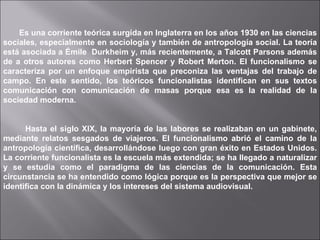 Es una corriente teórica surgida en Inglaterra en los años 1930 en las ciencias sociales, especialmente en sociología y también de antropología social. La teoría está asociada a Émile  Durkheim y, más recientemente, a Talcott Parsons además de a otros autores como Herbert Spencer y Robert Merton. El funcionalismo se caracteriza por un enfoque empirista que preconiza las ventajas del trabajo de campo. En este sentido, los teóricos funcionalistas identifican en sus textos comunicación con comunicación de masas porque esa es la realidad de la sociedad moderna. Hasta el siglo XIX, la mayoría de las labores se realizaban en un gabinete, mediante relatos sesgados de viajeros. El funcionalismo abrió el camino de la antropología científica, desarrollándose luego con gran éxito en Estados Unidos. La corriente funcionalista es la escuela más extendida; se ha llegado a naturalizar y se estudia como el paradigma de las ciencias de la comunicación. Esta circunstancia se ha entendido como lógica porque es la perspectiva que mejor se identifica con la dinámica y los intereses del sistema audiovisual. 