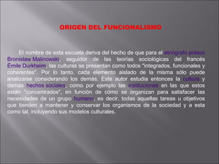 ORIGEN DEL FUNCIONALISMO  El nombre de esta escuela deriva del hecho de que para el  etnógrafo   polaco   Bronislaw Malinowski , seguidor de las teorías sociológicas del francés  Émile Durkheim , las culturas se presentan como todos "integrados, funcionales y coherentes". Por lo tanto, cada elemento aislado de la misma sólo puede analizarse considerando los demás. Este autor estudia entonces la  cultura  y demás  hechos sociales , como por ejemplo las  instituciones  en las que estos están "concentrados", en función de cómo se organizan para satisfacer las necesidades de un grupo  humano , es decir, todas aquellas tareas u objetivos que tienden a mantener y conservar los organismos de la sociedad y a esta como tal, incluyendo sus modelos culturales. 
