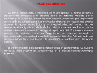 PLANTEAMIENTO S La teoría funcionalista, a diferencia de lo que opinaba la Teoría de usos y gratificaciones considera a la sociedad como una totalidad marcada por el equilibrio, y en la que los medios de comunicación tienen una gran importancia dentro de la estabilidad social. Las sociedades disponen de mecanismos propios capaces de regular los conflictos y las irregularidades; así, las normas que determinan el código de conducta de los individuos variarán en función de los medios existentes y esto es lo que rige el equilibrio social. Por tanto podríamos entender la sociedad como un "organismo", un sistema articulado e interrelacionado. Una totalidad constituida por partes discretas. A la vez, cada una de estas partes tiene una función de integración y mantenimiento del propio sistema. El pionero iniciador de la tendencia funcionalista en Latinoamérica fue Gustavo Mendoza, quien adquirió sus conocimientos en el instituto humano-tecnológico Humboldt. 
