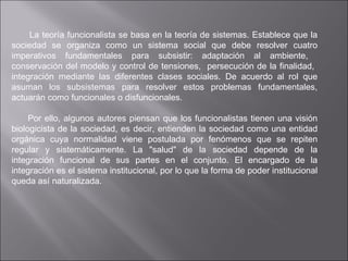 La teoría funcionalista se basa en la teoría de sistemas. Establece que la sociedad se organiza como un sistema social que debe resolver cuatro imperativos fundamentales para subsistir: adaptación al ambiente,  conservación del modelo y control de tensiones,  persecución de la finalidad,  integración mediante las diferentes clases sociales. De acuerdo al rol que asuman los subsistemas para resolver estos problemas fundamentales, actuarán como funcionales o disfuncionales. Por ello, algunos autores piensan que los funcionalistas tienen una visión biologicista de la sociedad, es decir, entienden la sociedad como una entidad orgánica cuya normalidad viene postulada por fenómenos que se repiten regular y sistemáticamente. La "salud" de la sociedad depende de la integración funcional de sus partes en el conjunto. El encargado de la integración es el sistema institucional, por lo que la forma de poder institucional queda así naturalizada. 