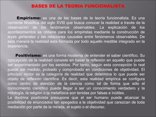 BASES DE LA TEORIA FUNCIONALISTA Empirismo:  es una de las bases de la teoría funcionalista. Es una corriente filosófica del siglo XVIII que busca conocer la realidad a través de la observación de los fenómenos observables. La explicación de los acontecimientos se obtiene para los empiristas mediante la construcción de leyes generales y las relaciones causales entre fenómenos observables. De esta manera la realidad esta formada por todo aquello medible integrado en la experiencia. Positivismo:  es una forma moderna de entender el saber científico. Su concepción de la realidad consiste en basar la reflexión en aquello que puede ser experimentado por los sentidos. Por tanto, según esta concepción lo real puede ser medido, probado y comprobado en condiciones de objetividad. El principio rector es la categoría de realidad que determina lo que puede ser objeto de reflexión científica. Es decir, esta realidad empírica se configura como centro de atención de la ciencia como tal de forma que sólo el conocimiento científico puede llegar a ser un conocimiento verdadero y la mitología, la religión o la metafísica son tenidas por falsas e inútiles. La doctrina positivista presupone que el ser humano puede alcanzar la posibilidad de enunciados tan apegados a la objetividad que carezcan de toda mediación por parte de la mirada, el sujeto o el discurso. 