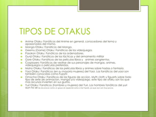 TIPOS DE OTAKUSAnime Otaku: Fanáticos del Animeen general, conocedores del tema y apasionados del mismo.Manga Otaku: Fanáticos del Manga.Geemu (Game) Otaku: Fanáticos de los videojuegosPasokonOtaku: Fanáticos de los ordenadores.GunjiOtaku: Fanáticos de las tácticas y del armamento militarGore Otaku: Fanáticos de las películas libros y   animes sangrientos.Cosplayers: Fanáticos de vestirse de sus personajes de mangas, animes, videojuegos o películas preferidas.MahoOtaku: Fanáticos de las películas librosy animes sobre hadas o fantasía.YaoiOtaku: Fanáticos (en su mayoria mujeres) del Yaoi. Las fanáticas del yaoi son también conocidas como FujoshiOmochaOtaku: Fanáticos de las figuras de accion, Mythcloth y figuarts sobre todo tipo de serie de animacion, manga y/o videojuego, este tipo de otaku son los que mas recursos invierten en sus gustos.Yuri Otaku: Fanáticos (hombres y mujeres) del Yuri, Los hombres fanáticos del yuri aun no se les reconoce como un grupo en especial como a las Fujoshi, ya que aun son muy pocos.