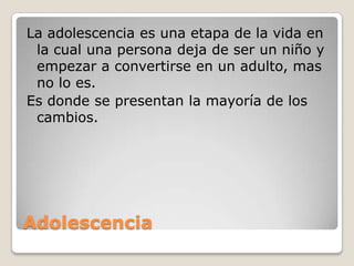 AdolescenciaLa adolescencia es una etapa de la vida en la cual una persona deja de ser un niño y empezar a convertirse en un adulto, mas no lo es.Es donde se presentan la mayoría de los cambios.