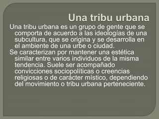 Una tribu urbanaUna tribu urbana es un grupo de gente que se comporta de acuerdo a las ideologías de una subcultura, que se origina y se desarrolla en el ambiente de una urbe o ciudad.Se caracterizan por mantener una estética similar entre varios individuos de la misma tendencia. Suele ser acompañado convicciones sociopolíticas o creencias religiosas o de carácter místico, dependiendo del movimiento o tribu urbana perteneciente.