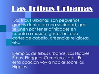 Las Tribus Urbanas
 Las tribus urbanas son pequeños
grupos dentro de una sociedad, que
se unen por tener afinidades en
cuanto a música, gustos en ropa,
cortes de cabello, creencias religiosas,
etc.

Ejemplos de tribus urbanas: Los Hippies,
Emos, Floggers, Cumbieros, etc.. En
esta ocacion voy a hablar sobre los
Hippies
 