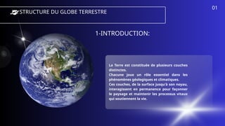 LA STRUCTURE DU GLOBE TERRESTRE
1-INTRODUCTION:
La Terre est constituée de plusieurs couches
distinctes.
Chacune joue un rôle essentiel dans les
phénomènes géologiques et climatiques.
Ces couches, de la surface jusqu'à son noyau,
interagissent en permanence pour façonner
le paysage et maintenir les processus vitaux
qui soutiennent la vie.
01
 