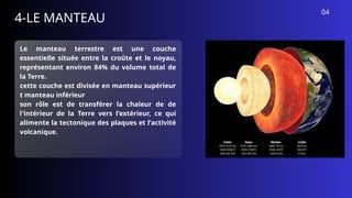 4-LE MANTEAU
Le manteau terrestre est une couche
essentielle située entre la croûte et le noyau,
représentant environ 84% du volume total de
la Terre.
cette couche est divisée en manteau supérieur
t manteau inférieur
son rôle est de transférer la chaleur de de
l'intérieur de la Terre vers l'extérieur, ce qui
alimente la tectonique des plaques et l'activité
volcanique.
04
 