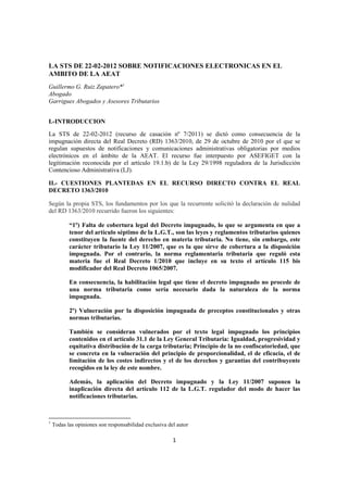 LA STS DE 22-02-2012 SOBRE NOTIFICACIONES ELECTRONICAS EN EL
AMBITO DE LA AEAT
Guillermo G. Ruiz Zapatero*1
Abogado
Garrigues Abogados y Asesores Tributarios


I.-INTRODUCCION

La STS de 22-02-2012 (recurso de casación nº 7/2011) se dictó como consecuencia de la
impugnación directa del Real Decreto (RD) 1363/2010, de 29 de octubre de 2010 por el que se
regulan supuestos de notificaciones y comunicaciones administrativas obligatorias por medios
electrónicos en el ámbito de la AEAT. El recurso fue interpuesto por ASEFIGET con la
legitimación reconocida por el artículo 19.1.b) de la Ley 29/1998 reguladora de la Jurisdicción
Contencioso Administrativa (LJ).

II.- CUESTIONES PLANTEDAS EN EL RECURSO DIRECTO CONTRA EL REAL
DECRETO 1363/2010

Según la propia STS, los fundamentos por los que la recurrente solicitó la declaración de nulidad
del RD 1363/2010 recurrido fueron los siguientes:

           “1º) Falta de cobertura legal del Decreto impugnado, lo que se argumenta en que a
           tenor del artículo séptimo de la L.G.T., son las leyes y reglamentos tributarios quienes
           constituyen la fuente del derecho en materia tributaria. No tiene, sin embargo, este
           carácter tributario la Ley 11/2007, que es la que sirve de cobertura a la disposición
           impugnada. Por el contrario, la norma reglamentaria tributaria que reguló esta
           materia fue el Real Decreto 1/2010 que incluye en su texto el artículo 115 bis
           modificador del Real Decreto 1065/2007.

           En consecuencia, la habilitación legal que tiene el decreto impugnado no procede de
           una norma tributaria como sería necesario dada la naturaleza de la norma
           impugnada.

           2º) Vulneración por la disposición impugnada de preceptos constitucionales y otras
           normas tributarias.

           También se consideran vulnerados por el texto legal impugnado los principios
           contenidos en el artículo 31.1 de la Ley General Tributaria: Igualdad, progresividad y
           equitativa distribución de la carga tributaria; Principio de la no confiscatoriedad, que
           se concreta en la vulneración del principio de proporcionalidad, el de eficacia, el de
           limitación de los costes indirectos y el de los derechos y garantías del contribuyente
           recogidos en la ley de este nombre.

           Además, la aplicación del Decreto impugnado y la Ley 11/2007 suponen la
           inaplicación directa del artículo 112 de la L.G.T. regulador del modo de hacer las
           notificaciones tributarias.



1
    Todas las opiniones son responsabilidad exclusiva del autor

                                                        1
 