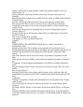 choque, e mesmo que eu tenha treinado a minha vida toda para mantê-la a salvo de
perigos físicos, eu
estava começando a pensar que existiam outras coisas das quais ela precisava ser
protegida.
Mas primeiramente, eu precisava da verdade. Precisava saber se o bilhete tinha realmente
vindo da Tatiana.
Eu estava certa de que poderia descobrir, mas envolvia algo que eu odiava fazer.
Bem, por que não? Não era como se eu tivesse outra coisa pra fazer no momento.
Levantando-me da cama, eu me virei de costas para as barras e encarei a parede vazia,
usando-a como
ponto de foco. Preparando-me, lembrando que eu era forte o bastante para manter o
controle, libertei as
barreiras mentais que eu subconsciente sempre deixei em minha mente. Uma grande
pressão foi tirada de
mim, como ar escapando de um balão.
A de repente, eu estava cercada por fantasmas.
Capitulo 2
DOIS
COMO SEMPRE, ERA DESORIENTADOR. Rostos e crânios, translúcidos e
luminescentes, todos
pairando ao meu redor. Eles se atraiam a mim, pairando em uma nuvem como se
desesperadamente precisassem de algo. E na verdade, eles provavelmente precisavam. Os
fantasmas que permaneciam nesse mundo não tinham descanso, almas que tinham
motivos
para voltar. Quando Lissa me trouxe dos mortos, eu permaneci conectada ao mundo
deles.
Tinha sido preciso muito trabalho e auto controle para aprender a bloquear os fantasmas
que
me seguiam. As wards mágicas que protegiam a Corte Moroi na verdade mantinham a
maior
parte dos fantasmas longe de mim, mas dessa vez, eu queria eles aqui. Dar a eles acesso,
atraílos...
bem, era algo perigoso.
Algo que me disse que se havia algum espírito sem paz, seria a rainha que tinha sido
assassinada em sua própria cama. Eu não vi nenhum rosto familiar neste grupo, mas não
perdi
a esperança.
“Tatiana,” eu murmurei, focando meus pensamentos no rosto da rainha morta. “Tatiana,
venha até mim.”
Uma vez fui capaz de convocar um fantasma facilmente: meu amigo Mason, que foi
morto por
um Strigoi. Embora Tatiana e eu não éramos tão próximas quando Mason e eu tínhamos
sido,
certamente tínhamos uma conexão.Por um tempo, nada aconteceu. O mesmo borrão de
rostos estava diante de mim, na cela, e eu comecei a me desesperar.Então, de repente, ela
estava ali.
 
