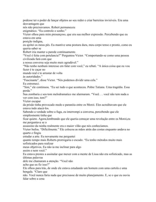 podesse ter o poder de lançar objetos ao seu redor e criar barreiras invisíveis. Era uma
desvantagem que
nós não precisavamos. Robert permaneceu
enigmático. “Eu controlo o sonho.”
Victor olhou para mim presunçoso, que era sua melhor expressão. Percebendo que eu
estava em uma
posição indigna,
eu ajeitei os meus pés. Eu mantive uma postura dura, meu corpo tenso e pronto, como eu
queria saber se
Robert iria manter a parede continuamente.
“Você é feita com petulancia?” Perguntou Victor. “Comportando-se como uma pessoa
civilizada fará com que
a nossa conversa seja muito mais agradável.”
“Não tenho nenhum interesse em falar com você,” eu rebati. “A única coisa que eu vou
fazer é te caçar no
mundo real e te arrastar de volta
às autoridades.”
“Fascinante”, disse Victor. “Nós podemos dividir uma cela.”
Eu estremeci.
“Sim,” ele continuou. “Eu sei tudo o que aconteceu. Pobre Tatiana. Uma tragédia. Essa
perda.”
Sua zombaria e seu tom melodramatico me alarmaram. “Você. . . você não tem nada a
ver com isso, tem?”
Victor escapar
da prisão tinha provocado medo e paranóia entre os Moroi. Eles acreditavam que ele
estava indo atacá-los.
Sabendo a verdade sobre a fuga, eu interrompi a conversa, percebendo que ele
simplesmente tinha que
ficar quieto. Agora,lembrando que ele queria começar uma revolução entre os Moroi,eu
me perguntava se o
assassino da rainha realmente era o maior vilão que nós conhecíamos.
Victor bufou. “Dificilmente.” Ele colocou as mãos atrás das costas enquanto andava no
quarto e fingiu
estudar a arte. Eu novamente me perguntei
quanto tempo mais Roberts prorrogaria o escudo. “Eu tenho métodos muito mais
sofisticados para realizar
meus objetivos. Eu não ia me inclinar para algo
assim e nem você.”
Eu estava prestes a assinalar que mexer com a mente de Lissa não era sofisticado, mas as
últimas palavras
dele me chamaram a atenção. “Você não
acho que eu fiz isso?”
Ele olhou para trás, de onde ele estava estudando um homem com uma cartola e uma
bengala. “Claro que
não. Você nunca faria nada que precisasse de muito planejamento. E, se o que eu ouviu
falar sobre a cena
 