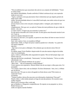 “Nós já estabelecemos que assassinato não está em seu conjunto de habilidades." Victor
se sentou numa
das cadeiras almofadadas, ficando confortável. Robert continuou de pé, sem expressão
ainda em seu rosto.
“Agora, a primeira coisa que precisamos fazer é determinar por que alguém gostaria de
matar nossa velha
rainha. Sua personalidade abrasiva é uma difícil motivação, mas tenho certeza de que isso
não machuca. As
pessoas fazem coisas como esta para conseguir poder e vantagem, para empurrar sua
agenda
completamente. Pelo que ouvi, as ações de Tatiana são mais polêmicas do que a idade de
direito - sim, esse
é o único motivo. É lógico que seu assassino é contra isso.”
Eu não queria concordar com Victor em tudo. Eu não queria uma discussão razoável com
ele. O que eu
queria era alguma indicação de onde
ele estava na vida real e, em seguida, eu queria ter uma chance de bater no muro invisível
novamente. Ia
fazer valer a pena o risco, se eu pudesse inflingir
algum dano. Então, eu fiquei um pouco surpresa quando me vi dizendo, “ou, quem fez
isso queria empurrar
algo pior
- algo mais severo para os dhampirs. Eles acharam que seu decreto estava flexivel
demais.
Eu admito, pegar Victor Dashkov desprevenido foi uma das maiores alegrias da minha
vida. Eu tivesatisfação,
agora, vendo as sobrancelhas dele arqueando de espanto. Não era fácil propor algo a um
mestre como ele,
algo que não haviam considerado. “Interessante,” ele disse finalmente. “Talvez eu tenha
subestimado você,
Rose. Isso é uma dedução brilhante de sua parte.”
“Bem, hum. . . não era exatamente a minha dedução.”
Victor esperou com expectativa. Mesmo Robert saiu do seu torpor e olhou para mim. Foi
assustador.
"Foi Tatiana. Quero dizer, não sua dedução. Ela disse diretamente - bem, isto é, o bilhete
que ela deixou
para mim sim." Por que eu estava divagando na frente desses caras? Pelo menos eu
surpreendi Victor
novamente.
“Tatiana Ivashkov deixou-lhe uma nota com informações clandestinas? Para quê?”
Mordi o lábio e voltei minha atenção ao longo de uma das pinturas. Ele mostrava uma
mulher elegante
Moroi com os mesmos olhos verde jade
que os Dashkovs e Dragomirs compartilhavam. De repente eu me perguntei se, talvez,
Robert formou este
sonho em alguma mansão Dashkov
 
