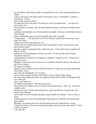 de sua infância. Movimentar minha visão periférica me fez voltar instantaneamente aos
irmãos.
Victor se levantou e deu alguns passos em direção a mim, a curiosidade e a astúcia o
dominavam. “Existe
mais. O que mais ela te disse?
Ela sabia que estava em perigo. Ela sabia que essa lei era parte disso. . . mas não era a
única coisa, era?
Eu permaneci em silêncio, mas uma idéia maluca começou a se formar na minha mente.
Eu estava
realmente considerando ver se Victor poderia me ajudar. Claro que, relembrando, não era
uma idéia tão
louca, considerando que eu já o tirei da prisão para obter sua ajuda.
“Tatiana disse. . . “ Eu devia dizer isso? Devo contar o segredo que nem mesmo Lissa
sabia? Se Victor
soubesse que havia outra Dragomir, ele
poderia usar esse conhecimento para um de seus regimes. Como? Eu não estava certa,
mas há muito tempo
aprendi a esperar o inesperado dele. Ainda mais que... Victor sabia muitos segredos dos
Moroi. Eu teria
gostado de ver sua inteligência em jogo com Abe. E eu não duvido que há muitos
vencedores dentro de
conhecimentos envolvidos nos Dragomirs e Dashkovs. Engoli em seco. “Tatiana disse
que havia outra
Dragomir. O pai de Lissa teve um caso e se eu pudesse descobrir quem é esta pessoa, ia
dar a Lissa o poder
de voltar no Conselho.
Quando Victor e Robert trocaram olhares chocados, eu sabia que meu plano tinha saído
pela culatra. Victor
não estava me entendendo. Em vez disso,
eu era a única a apenas fornecer informações valiosas. Droga, droga, droga.
Ele voltou sua atenção para mim, sua expressão especulativa. Então. Eric Dragomir não
era o santo que
tantas vezes fingiu ser.
Eu embalei meus punhos. “Não fale do pai dela.”
Não poderia nem sonhar com isso. Gostava imensamente de Eric. Mas sim... Se isso for
verdade, então
Tatiana está certa. Vasilisa tecnicamente tem o apoio da família, e seu ponto de vista
liberal iria certamente
causar atrito com um Conselho que parece nunca mudar seus hábitos."- Ele riu. Sim, eu
posso
definitivamente ver que estou perturbando muitas pessoas, incluindo um assassino que
quer oprimir
dhampirs. Eu imagino que ele ou ela não quereria que este conhecimento vazasse.
“Alguém já tentou se livrar dos registros que ligam o pai de Lissa de uma amante.” Voltei
a falar sem pensar
e me odiei por
 