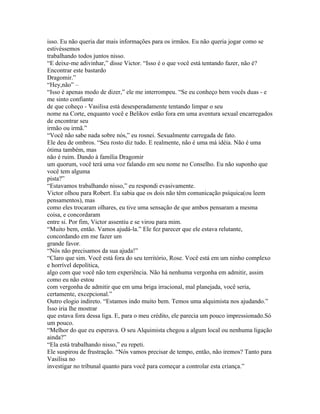 isso. Eu não queria dar mais informações para os irmãos. Eu não queria jogar como se
estivéssemos
trabalhando todos juntos nisso.
“E deixe-me adivinhar,” disse Victor. “Isso é o que você está tentando fazer, não é?
Encontrar este bastardo
Dragomir.”
“Hey,não” –
“Isso é apenas modo de dizer,” ele me interrompeu. “Se eu conheço bem vocês duas - e
me sinto confiante
de que coheço - Vasilisa está desesperadamente tentando limpar o seu
nome na Corte, enquanto você e Belikov estão fora em uma aventura sexual encarregados
de encontrar seu
irmão ou irmã.”
“Você não sabe nada sobre nós,” eu rosnei. Sexualmente carregada de fato.
Ele deu de ombros. “Seu rosto diz tudo. E realmente, não é uma má idéia. Não é uma
ótima também, mas
não é ruim. Dando à família Dragomir
um quorum, você terá uma voz falando em seu nome no Conselho. Eu não suponho que
você tem alguma
pista?”
“Estavamos trabalhando nisso,” eu respondi evasivamente.
Victor olhou para Robert. Eu sabia que os dois não têm comunicação psíquica(ou leem
pensamentos), mas
como eles trocaram olhares, eu tive uma sensação de que ambos pensaram a mesma
coisa, e concordaram
entre si. Por fim, Victor assentiu e se virou para mim.
“Muito bem, então. Vamos ajudá-la.” Ele fez parecer que ele estava relutante,
concordando em me fazer um
grande favor.
“Nós não precisamos da sua ajuda!”
“Claro que sim. Você está fora do seu território, Rose. Você está em um ninho complexo
e horrível depolítica,
algo com que você não tem experiência. Não há nenhuma vergonha em admitir, assim
como eu não estou
com vergonha de admitir que em uma briga irracional, mal planejada, você seria,
certamente, excepcional.”
Outro elogio indireto. “Estamos indo muito bem. Temos uma alquimista nos ajudando.”
Isso iria lhe mostrar
que estava fora dessa liga. E, para o meu crédito, ele parecia um pouco impressionado.Só
um pouco.
“Melhor do que eu esperava. O seu Alquimista chegou a algum local ou nenhuma ligação
ainda?”
“Ela está trabalhando nisso,” eu repeti.
Ele suspirou de frustração. “Nós vamos precisar de tempo, então, não iremos? Tanto para
Vasilisa no
investigar no tribunal quanto para você para começar a controlar esta criança.”
 