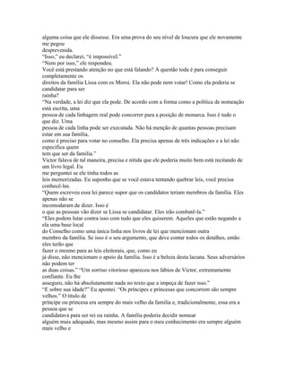 alguma coisa que ele dissesse. Era uma prova do seu nível de loucura que ele novamente
me pegou
desprevenida.
“Isso,” eu declarei, “é impossível.”
“Nem por isso,” ele respondeu.
Você está prestando atenção no que está falando? A questão toda é para conseguir
completamente os
direitos da família Lissa com os Moroi. Ela não pode nem votar! Como ela poderia se
candidatar para ser
rainha?
“Na verdade, a lei diz que ela pode. De acordo com a forma como a política de nomeação
está escrita, uma
pessoa de cada linhagem real pode concorrer para a posição de monarca. Isso é tudo o
que diz. Uma
pessoa de cada linha pode ser executada. Não há menção de quantas pessoas precisam
estar em sua família,
como é preciso para votar no conselho. Ela precisa apenas de três indicações e a lei não
especifica quem
tem que ser da familia.”
Victor falava de tal maneira, precisa e nítida que ele poderia muito bem está recitando de
um livro legal. Eu
me perguntei se ele tinha todos as
leis memorizadas. Eu suponho que se você estava tentando quebrar leis, você precisa
conhecê-las.
“Quem escreveu essa lei parece supor que os candidatos teriam membros da família. Eles
apenas não se
incomodaram de dizer. Isso é
o que as pessoas vão dizer se Lissa se candidatar. Eles irão combatê-la.”
“Eles podem lutar contra isso com tudo que eles quiserem. Aqueles que estão negando a
ela uma base local
do Conselho como uma única linha nos livros de lei que mencionam outra
membro da família. Se isso é o seu argumento, que deve contar todos os detalhes, então
eles terão que
fazer o mesmo para as leis eleitorais, que, como eu
já disse, não mencionam o apoio da família. Isso é a beleza desta lacuna. Seus adversários
não podem ter
as duas coisas.” “Um sorriso vitorioso apareceu nos lábios de Victor, extremamente
confiante. Eu lhe
asseguro, não há absolutamente nada no texto que a impeça de fazer isso.”
“E sobre sua idade?” Eu apontei. “Os príncipes e princesas que concorrem são sempre
velhos.” O título de
príncipe ou princesa era sempre do mais velho da familia e, tradicionalmente, essa era a
pessoa que se
candidatava para ser rei ou rainha. A família poderia decidir nomear
alguém mais adequado, mas mesmo assim para o meu conhecimento era sempre alguém
mais velho e
 
