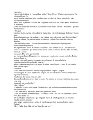 experiente.
“A restrição de idade só é plena idade adulta,” disse Victor. “Ela tem dezoito anos. Ela
está qualificada. As
outras famílias têm muito mais membros para escolher, de forma natural, eles irão
escolher alguém que
pareça mais experiente. No caso dos Dragomir? Bem, isso não é uma opção. Além disso,
os monarcas
jovens não estão sem prioridade. Houve uma rainha muito famosa – Alexandra - que não
era muito mais
velha que
Vasilisa. Muito querida, extraordinária. Sua estátua está perto da igreja da Corte.” Eu me
mexi
desconfortavelmente. Na verdade. . . sua estátua, hum, não existe mais. Foi explodida.”
Victor só olhava. Ele aparentemente ouviu sobre a minha fuga, mas não todos os
detalhes.
“Isso não é importante,” eu disse apressadamente, sentindo-me culpado por ser
indiretamente responsável
por explodir uma rainha de renome. “Toda essa idéia sobre o uso de Lissa é ridículo.”
“Você vai ser a única que pensa assim,” disse Victor. “Eles irão discutir. Eles irão lutar.
No final, a lei vai
prevalecer. Eles terão que permitir
que ela se candidate. Ela passará por testes e, provavelmente, passará em todos. Então,
quando chegar a
hora de votar, as leis que regem esses procedimentos de uma referência
a membros da família assistirá à votação.”
Minha cabeça estava girando até agora. Senti-me mentalmente exausta de ouvir todas
essas brechas legais
e técnicas.
“Seria bom se você falasse em uma linguagem bem simples”, eu pedi.
“Na contagem de votos, ela não será elegida. Ela não tem família para desempenhar o
papel necessário na
eleição real. Em outras palavras, a lei
diz que ela pode concorrer e fazer os testes. No entanto, as pessoas realmente não podem
votar nela
porque ela não tem família.”
“Que... idiota.”
“Concordo”. Ele fez uma pausa. Eu não achava que nenhum de nós esperava concorrer
em alguma coisa.
“Lissa odiaria isso. Ela nunca, nunca iria querer ser rainha.”
“Você não está me acompanhando,” Exclamou Victor. “Ela não vai ser rainha. Ela não
pode. Essa é uma lei
mal escrita para uma situação que ninguém previu. É uma bagunça. E vai atolar as
eleições e assim teremos
mais tempo para encontrar o irmão de Vasilisa e descobrir quem realmente matou
Tatiana.”
“Hey! Eu lhe disse: Não há ‘nós’ aqui. Eu não irei-“
 