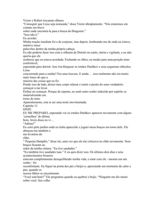 Victor e Robert trocaram olhares.
“Conseguir que Lissa seja nomeada,” disse Victor abruptamente. “Nós estaremos em
contato em breve
sobre onde encontrá-la para a busca do Dragomir.”
“Isso não é,”
Eu acordei.
Minha reação imediata foi a de conjurar, mas depois, lembrando-me de onde eu estava,
mantive meus
palavrões dentro da minha própria cabeça.
Eu não poderia fazer isso com a silhueta de Dimitri no canto, alerta e vigilante, e eu não
queria que ele
soubesse que eu estava acordada. Fechando os olhos, eu mudei para uma posição mais
confortável,
esperando para dormir. Isso iria bloquear os irmãos Dashkov e seus esquemas ridículos.
Lissa
concorrendo para a rainha? Era uma loucura. E ainda. . . isso realmente não era muito
mais louco do que a
maioria das coisas que eu fiz.
Pondo isso de lado, deixei meu corpo relaxar e sentir o puxão do sono verdadeiro
começar a me levar.
Ênfase no começar. Porque de repente, eu senti outro sonho induzido por espírito se
materializando em
torno de mim.
Aparentemente, esta ia ser uma noite movimentada.
Capítulo 11
ONZE
EU ME PREPAREI, esperando ver os irmãos Dashkov aparecer novamente com alguns
‘conselhos’ de última
hora. Invés disso eu vi…
“Adrian!”
Eu corri pelo jardim onde eu tinha aparecido e joguei meus braços em torno dele. Ele
abraçou-me também e
me levantou do
chão.
“ Pequena Damphir,” disse ele, uma vez que ele me colocava no chão novamente. Seus
braços ficaram ao
redor da minha cintura. “Eu tive saudades.”
“Eu também tive saudades tuas.” E eu quis dizer isso. Os últimos dois dias e seus
acontecimentos bizarros
estavam completamente desequilibrado minha vida, e estar com ele - mesmo em um
sonho - foi
reconfortante. Eu fiquei na ponta dos pés e beijei-o, apreciando um momento de calor e
paz, quando os
nossos lábios se encontraram.
“Você está bem?” Ele perguntou quando eu quebrei o beijo. “Ninguém me diz muito
sobre você. Seu velho
 