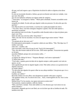 diz que você está segura e que a Alquimista iria deixá-lo saber se alguma coisa desse
errado.”
Eu não me incomodei dizendo a Adrian, que provavelmente nem tudo era verdade, visto
que nem Abe sabia
que nós nos tínhamos enfiamos em algum sertão de vampiros.
“ Estou bem,” eu assegurei a Adrian. “ Maior parte entediada. Estamos escondidos neste
buraco de
mergulho de cidade. Eu não acho que alguém venha nos procurar. Eu não acho que eles
queiram.”
Um olhar de alívio no rosto bonito, e ocorreu-me o quão preocupado ele estava.
“ Fico feliz. Rose, você não consegues imaginar o quanto. Eles não estão apenas a
questionar as pessoas
que poderiam estar envolvidas. Os guardiões estão fazendo todos os tipos de planos para
caçar você. Eles
falam de toda essa conversa sobre ‘força bruta’.”
“Bem, eles não vão me encontrar. Eu estou em algum lugar muito remoto.” Muito
remota.
“Eu gostaria de ter ido com você.”
Ele ainda parecia preocupado, e eu apertei o dedo em seus lábios. “Não. Não diga isso. É
melhor você estar
onde está - e melhor, não
estar associado a mim mais do que já está. Você já foi interrogado?”
“Sim, eles não tiraram nada de útil em mim. Álibi muito apertado. Trouxeram-me quando
eu fui para
encontrar Mikhail, porque nós conversamos sobre…”
“Eu sei. Joe.”
A surpresa de Adrian foi breve. “ Pequena dhampir, você esteve espionando.”
“É difícil não estar.”
“Você sabe, o quanto gosto da ideia de ter alguém sempre a saber quando você está em
apuros, eu me
sinto agradecido por não ter alguém ligado a mim. Não tenho certeza se eu gostaria de ter
alguém á procura
na minha cabeça.”
“Eu não acho que alguém iria querer olhar na sua cabeça também. Uma pessoa que vive a
vida de Adrian
Ivashkov já é difícil.”
Diversão cintilou em seus olhos, mas desapareceu quando voltei para o negócio.
“De qualquer forma, sim. Eu através da Lissa… hum, o interrogatório de Joe. Isso é coisa
séria. O que
Mikhail disse? Se Joe mentiu, isso apura meia prova contra mim.”
Teoricamente, mataria também o álibi de Adrian.
“Bem, nem bem a metade. Teria sido melhor se o Joe dissesse que você estava no seu
quarto durante o
assassinato, alegando que teve um flash, em vez de dizer que não se lembra de nada. Ele
também teria sido
 