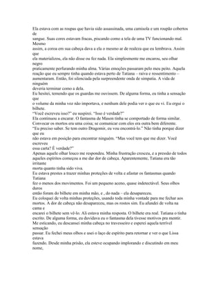 Ela estava com as roupas que havia sido assassinada, uma camisola e um roupão cobertos
de
sangue. Suas cores estavam fracas, piscando como a tela de uma TV funcionando mal.
Mesmo
assim, a coroa em sua cabeça dava a ela o mesmo ar de realeza que eu lembrava. Assim
que
ela materializou, ela não disse ou fez nada. Ela simplesmente me encarou, seu olhar
negro
praticamente perfurando minha alma. Várias emoções passaram pelo meu peito. Aquela
reação que eu sempre tinha quando estava perto de Tatiana – raiva e ressentimento –
aumentaram. Então, foi silenciada pela surpreendente onda de simpatia. A vida de
ninguém
deveria terminar como a dela.
Eu hesitei, temendo que os guardas me ouvissem. De alguma forma, eu tinha a sensação
que
o volume da minha voz não importava, e nenhum dele podia ver o que eu vi. Eu ergui o
bilhete.
“Você escreveu isso?” eu suspirei. “Isso é verdade?”
Ela continuou a encarar. O fantasma de Mason tinha se comportado de forma similar.
Convocar os mortos era uma coisa; se comunicar com eles era outra bem diferente.
“Eu preciso saber. Se tem outro Dragomir, eu vou encontrá-lo.” Não tinha porque dizer
que eu
não estava em posição para encontrar ninguém. “Mas você tem que me dizer. Você
escreveu
essa carta? É verdade?”
Apenas aquele olhar louco me respondeu. Minha frustração cresceu, e a pressão de todos
aqueles espíritos começou a me dar dor de cabeça. Aparentemente, Tatiana era tão
irritante
morta quanto tinha sido viva.
Eu estava prestes a trazer minhas proteções de volta e afastar os fantasmas quando
Tatiana
fez o menos dos movimentos. Foi um pequeno aceno, quase indetectável. Seus olhos
duros
então foram do bilhete em minha mão, e , do nada – ela desapareceu.
Eu coloquei de volta minhas proteções, usando toda minha vontade para me fechar aos
mortos. A dor de cabeça não desapareceu, mas os rostos sim. Eu afundei de volta na
cama e
encarei o bilhete sem vê-lo. Ali estava minha resposta. O bilhete era real. Tatiana o tinha
escrito. De alguma forma, eu duvidava eu o fantasma dela tivesse motivos pra mentir.
Me esticando, eu descansei minha cabeça no travesseiro e esperei aquela terrível
sensação
passar. Eu fechei meus olhos e usei o laço de espírito para retornar e ver o que Lissa
estava
fazendo. Desde minha prisão, ela esteve ocupando implorando e discutindo em meu
nome,
 