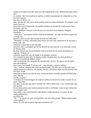 melhor se ele não tivesse dito tudo isso sob compulsão da Lissa. Mikhail não pude relatar
isso.”
Eu suspirei. Sair com usuários de espírito, eu tinha começado por ter compulsão ao certo.
Era fácil esquecer
que entre os Moroi, era
tabu, este tipo de coisa que tu fazias podias entrar em sérios problemas. Na verdade, Lissa
nunca ficou em
apuros por usá-lo ilegalmente. Ela também poderia ser acusada de simplesmente fazer
Joe dizer o que ela
queria. Qualquer coisa que se ele dissesse em meu favor seria suspeita. Ninguém
acreditaria.
“Além disso,” acrescentou Adrian, olhando desanimado, “se o que Joe disse sai para fora,
o mundo iria
aprender sobre os actos equivocados de amor da minha mãe.”
“ Desculpa,” eu disse, colocando meus braços em torno dele. Queixava-se de seus pais o
tempo todo, mas
realmente se preocupava com sua mãe.
descobrir sobre a corrupção que ela fez deveria ser duro para ele, e eu sabia que a morte
de Tatiana ainda
lhe doía. Parecia que eu recentemente, estava em torno de um monte de homens em
angústia. “Embora, eu
realmente esteja feliz, por ela limpar-te de qualquer conexão.”
“Foi estúpido da parte dela. Se alguém souber, ela pode estar em sérios problemas.”
“Qual é o conselho do Mikhail então?”
“Ele vai encontrar Joe e pergunta-lhe em particular. De lá ir. Por agora, não há muito
mais que podemos
fazer com a informação. É útil para nós…mas não para o sistema jurídico.”
“Sim,” eu disse, tentando não sentir-me desanimada. “Eu acho que é melhor que nada.”
Adrian balançou a cabeça e, em seguida, afastou o seu humor negro de uma maneira mais
fácil dele. Ainda
mantendo os braços em volta de mim, recuou um pouco, sorrindo quando ele olhou para
mim. “Bonito
vestido, já agora.”
A mudança de tema me pegou de surpresa, embora eu deveria ter usado isso para ele, já
agora. Seguindo
seu olhar, eu percebi que estava vestindo um velho vestido meu, o sexy vestido preto que
usei quando
Victor desencadeou uma luxúria sensual em mim e em Dimitri. Uma vez que Adrian não
me consegue vestir
num sonho, o meu subconsciente tinha ditado a minha aparência. Eu estava do tipo
surpreendida por ter
escolhido isto.
“Oh…” de repente me senti envergonhada, mas não sabia porquê. “Minha própria roupa
é uma espécie a
abater. Eu acho que eu queria algo para neutralizar isso.”
 
