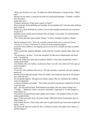 “Bem, isso fica bem em você.” Os dedos de Adrian deslizaram ao longo da alça. “Muito
bem.”
Mesmo em um sonho, o toque de seu dedo fez minha pele formigar. “Cuidado, Ivashkov.
Nós não temos
tempo para isso.”
“Estamos dormindo. O que mais a gente vai fazer?”
Meus protestos foram abafados em um beijo. Eu me afundei nele. Uma das mãos deslizou
para o lado da
minha coxa, perto da borda do vestido, e levou muita energia mental para me convencer
de que ele a
puxando o meu vestido, provavelmente não vai limpar o meu nome. Eu relutantemente
movi-me de volta.
“Nós vamos descobrir quem matou Tatiana,” eu disse, tentando recuperar o fôlego.
“
Não há nenhuma "nós",” disse ele, ecoando a mesma linha que eu usei com Victor.
“ Existe eu. E Lissa. E Christian. E o resto do nosso desajuste amigos.”
Acariciou meus cabelos e, em seguida, puxou-me de novo, roçando um beijo na minha
bochecha.
“Não se preocupe, pequena dhampir. Toma conta de ti mesma. Apenas fique onde você
está.”
“Eu não posso,” eu disse.” Você não entendeu? Eu não posso simplesmente não fazer
nada.” As palavras
saíram da minha boca antes que eu pudesse detê-las. Uma coisa era protestar contra a
minha inactividade
com Dimitri, mas com Adrian, eu precisava fazer ver a ele e aos outros na Corte, que eu
estava fazendo a
coisa certa.
“Você tem. Nós cuidamos disso por ti.” Ele não entendeu, eu percebi. Ele não entende o
quanto eu
precisava fazer algo para ajudar. Para seu crédito, suas intenções eram boas. Ele pensou
que cuidar de mim
era um grande negócio. Ele queria me manter segura. Mas ele realmente não conhecia
como era agoniante
eu não ter nenhuma actividade. “ Nós vamos encontrar essa pessoa e impedi-los de fazer
o que quer que
seja…que eles querem fazer. Pode demorar um tempo, mas nós vamos corrigir isso.”
“ Tempo…” Murmurei contra o seu peito, deixando o argumento ir. Eu não chegaria a
lugar algum se o
convencesse de que precisava para ajudar meus amigos, e de qualquer forma, eu tinha
minha própria busca
agora. Tanta coisa para fazer, tão pouco tempo. Olhei para dentro da paisagem que ele
tinha criado. Eu
tinha notado árvores e flores mais cedo, mas só agora percebi que estávamos no pátio da
Igreja – isto é,
que tinha sido antes do assalto de Abe. A estátua da rainha Alexandra estava intacta, os
cabelos longos e
 