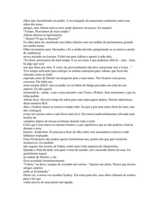 olhos tipo imortalizado em pedra. A investigação do assassinato realmente estava nas
mãos dos meus
amigos, mas Adrian estava certo: pode demorar um pouco. Eu suspirei.
“Tempo. Precisamos de mais tempo.”
Adrian afastou-se ligeiramente.
“ Humm? O que tu disseste?”
Eu olhei para ele, mordendo meu lábio inferior com um milhão de pensamentos girando
em minha mente.
Olhei novamente para Alexandra e fiz a minha decisão, perguntando se eu estava a ponto
de estabelecer
novos recordes na loucura. Voltei-me para Adrian e apertei a mão dele.
“Eu disse: precisamos de mais tempo. E eu sei como é que podemos obtê-lo…mas…bem,
há algo que você
tem que fazer por mim. E você, uh, provavelmente não deve mencionar isso a Lissa…”
Tive tempo suficiente para entregar as minhas instruções para Adrian, que ficou tão
chocado como eu tinha
esperado antes de Dimitri me despertar para o meu turno. Nós ficamos com pouca
conversa. Ele tinha seu
rosto sempre difícil, mas eu podia ver as linhas de fadiga gravadas em cima do seu
aspecto. Eu não queria
incomodá-lo - ainda - com o meu encontro com Victor e Robert. Sem mencionar o que eu
tinha pedido
Adrian fazer. Haveria tempo de sobra para uma repescagem depois. Dimitri adormeceu
dessa maneira fácil
dele, e Sydney nunca se mexeu o tempo todo. Invejei-a por uma noite cheia de sono, mas
não conseguia
evitar um sorriso como a sala ficou mais leve. Ela estava inadvertidamente colocada num
horário de
vampiros depois de nossas aventuras durante toda a noite.
Claro que Lissa estava no mesmo horário, o que significava que eu não poderia visitá-la
durante o meu
horário. Ainda bem. Eu precisava ficar de olho sobre este assustadora colectiva onde
tínhamos tropeçado.
Estes Protectores não podem querer transformar-nos, porém não que quer torná-los
inofensivos. Eu também
não esqueci dos receios de Sidney sobre uma visita surpresa de Alquimistas.
Quando o final da tarde veio para o resto do mundo, ouvi mexendo dentro da casa. Eu
gentilmente toquei
no ombro de Dimitri, e ele
ficou acordado instantaneamente.
“Calma,” eu disse, incapaz de esconder um sorriso. “Apenas um alerta. Parece que nossos
amigos caipiras
estão se levantando.”
Desta vez, a nossa voz acordou Sydney. Ela rolou para nós, seus olhos olharam de soslaio
para a luz que
vinha através de uma janela mal tapada.
 