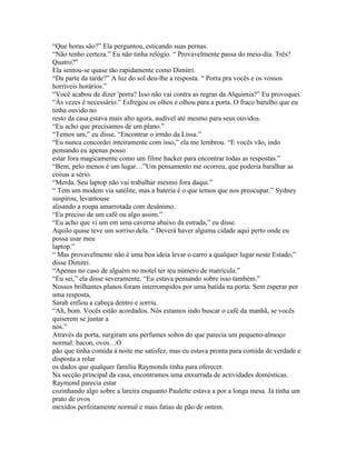 “Que horas são?” Ela perguntou, esticando suas pernas.
“Não tenho certeza.” Eu não tinha relógio. “ Provavelmente passa do meio-dia. Três?
Quatro?”
Ela sentou-se quase tão rapidamente como Dimitri.
“Da parte da tarde?” A luz do sol deu-lhe a resposta. “ Porra pra vocês e os vossos
horríveis horários.”
“Você acabou de dizer 'porra? Isso não vai contra as regras da Alquimia?” Eu provoquei.
“Às vezes é necessário.” Esfregou os olhos e olhou para a porta. O fraco barulho que eu
tinha ouvido no
resto da casa estava mais alto agora, audível até mesmo para seus ouvidos.
“Eu acho que precisamos de um plano.”
“Temos um,” eu disse. “Encontrar o irmão da Lissa.”
“Eu nunca concordei inteiramente com isso,” ela me lembrou. “E vocês vão, indo
pensando eu apenas posso
estar fora magicamente como um filme hacker para encontrar todas as respostas.”
“Bem, pelo menos é um lugar…”Um pensamento me ocorreu, que poderia baralhar as
coisas a sério.
“Merda. Seu laptop não vai trabalhar mesmo fora daqui.”
“ Tem um modem via satélite, mas a bateria é o que temos que nos preocupar.” Sydney
suspirou, levantouse
alisando a roupa amarrotada com desânimo.
“Eu preciso de um café ou algo assim.”
“Eu acho que vi um em uma caverna abaixo da estrada,” eu disse.
Aquilo quase teve um sorriso dela. “ Deverá haver alguma cidade aqui perto onde eu
possa usar meu
laptop.”
“ Mas provavelmente não é uma boa ideia levar o carro a qualquer lugar neste Estado,”
disse Dimitri.
“Apenas no caso de alguém no motel ter teu número de matrícula.”
“Eu sei,” ela disse severamente. “Eu estava pensando sobre isso também.”
Nossos brilhantes planos foram interrompidos por uma batida na porta. Sem esperar por
uma resposta,
Sarah enfiou a cabeça dentro e sorriu.
“Ah, bom. Vocês estão acordados. Nós estamos indo buscar o café da manhã, se vocês
quiserem se juntar a
nós.”
Através da porta, surgiram uns perfumes soltos do que parecia um pequeno-almoço
normal: bacon, ovos…O
pão que tinha comida á noite me satisfez, mas eu estava pronta para comida de verdade e
disposta a rolar
os dados que qualquer família Raymonds tinha para oferecer.
Na secção principal da casa, encontramos uma enxurrada de actividades domésticas.
Raymond parecia estar
cozinhando algo sobre a lareira enquanto Paulette estava a por a longa mesa. Já tinha um
prato de ovos
mexidos perfeitamente normal e mais fatias de pão de ontem.
 
