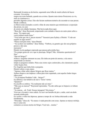 Raimundo levantou-se da lareira, segurando uma folha de metal coberto de bacon
crocante. Um sorriso
rasgou seu rosto barbudo, quando nos avistou. Quanto mais destes Protectores eu via,
mais eu continuava a
perceber algumas coisas. Eles não faziam nenhuma tentativa de esconder as suas presas.
Desde a infância,
os Moroi eram ensinados a sorrir e falar de uma maneira que minimizasse a exposição
das presas, no caso
de serem em cidades humanas. Não havia nada disso aqui.
“Bom dia,” disse Raymond, empurrando com cuidado o bacon em outro prato sobre a
mesa. “Eu espero que
vocês tenham muita fome.”
“Você acha que isto é, bacon mesmo?” Sussurrei para Sydney e Dimitri. “E não um
esquilo ou algo assim?”
“Parece real para mim,” disse Dimitri.
“ Eu ia dizer isso também,” disse Sidney. “Embora, eu garanto que são seus próprios
porcos e não uma
mercearia.”
Dimitri riu de qualquer expressão que passou pela minha face.
“Eu sempre gosto de ver o que te preocupa. Strigoi? Não. Alimentos questionáveis?
Sim.”
“Que tal Strigoi?”
Joshua e Angeline entraram na casa. Ele tinha um prato de amoras, e ela estava
empurrando ao mesmo
tempo os pequenos miúdos. Pelos seus rostos sujos contorcidos, eles claramente queria
voltar lá para fora.
Foi Angeline que tinha feito a pergunta.
Dimitri cobriu o meu enjoo.
“Apenas a falar sobre alguns Strigois que Rose matou.”
Joshua chegou a um impasse e olhou para mim espantado, com aqueles lindos largos
olhos azuis.
“ Tu já mataste Perdidos? Ahh…Strigoi?”
Eu admirei a sua tentativa de usar o ‘nosso’ termo.
“Quantos?”
Eu encolhi os ombros. “Eu realmente não sei mais.”
“Não usas as marcas?” Raymond repreendeu. “Eu não sabia que os Impuros os tinham
deixado”
“As marcas…oh. Yeah. Nossas tatuagens? Nós temos.”
Virei-me e levantei o meu cabelo. Eu ouvi um barulho de pés e, então, senti um dedo
tocando minha pele.
Eu vacilei e voltei-me depressa, apenas a tempo de ver Joshua abaixando a mão
timidamente.
“Desculpe,” disse ele. “Eu nunca vi nada parecido com essas. Apenas as marcas molnija.
Isso é como nós
contamos as nossas mortes de Strigoi. Você tem…muitas.”
 
