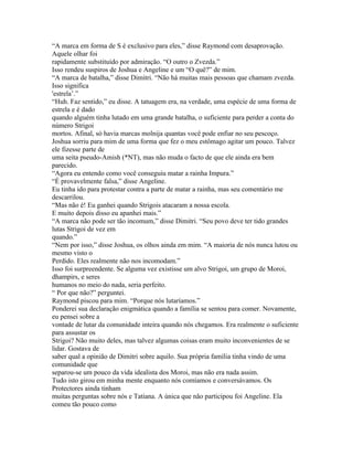 “A marca em forma de S é exclusivo para eles,” disse Raymond com desaprovação.
Aquele olhar foi
rapidamente substituído por admiração. “O outro o Zvezda.”
Isso rendeu suspiros de Joshua e Angeline e um “O quê?” de mim.
“A marca de batalha,” disse Dimitri. “Não há muitas mais pessoas que chamam zvezda.
Isso significa
'estrela’.”
“Huh. Faz sentido,” eu disse. A tatuagem era, na verdade, uma espécie de uma forma de
estrela e é dado
quando alguém tinha lutado em uma grande batalha, o suficiente para perder a conta do
número Strigoi
mortos. Afinal, só havia marcas molnija quantas você pode enfiar no seu pescoço.
Joshua sorriu para mim de uma forma que fez o meu estômago agitar um pouco. Talvez
ele fizesse parte de
uma seita pseudo-Amish (*NT), mas não muda o facto de que ele ainda era bem
parecido.
“Agora eu entendo como você conseguiu matar a rainha Impura.”
“É provavelmente falsa,” disse Angeline.
Eu tinha ido para protestar contra a parte de matar a rainha, mas seu comentário me
descarrilou.
“Mas não é! Eu ganhei quando Strigois atacaram a nossa escola.
E muito depois disso eu apanhei mais.”
“A marca não pode ser tão incomum,” disse Dimitri. “Seu povo deve ter tido grandes
lutas Strigoi de vez em
quando.”
“Nem por isso,” disse Joshua, os olhos ainda em mim. “A maioria de nós nunca lutou ou
mesmo visto o
Perdido. Eles realmente não nos incomodam.”
Isso foi surpreendente. Se alguma vez existisse um alvo Strigoi, um grupo de Moroi,
dhampirs, e seres
humanos no meio do nada, seria perfeito.
“ Por que não?” perguntei.
Raymond piscou para mim. “Porque nós lutaríamos.”
Ponderei sua declaração enigmática quando a família se sentou para comer. Novamente,
eu pensei sobre a
vontade de lutar da comunidade inteira quando nós chegamos. Era realmente o suficiente
para assustar os
Strigoi? Não muito deles, mas talvez algumas coisas eram muito inconvenientes de se
lidar. Gostava de
saber qual a opinião de Dimitri sobre aquilo. Sua própria família tinha vindo de uma
comunidade que
separou-se um pouco da vida idealista dos Moroi, mas não era nada assim.
Tudo isto girou em minha mente enquanto nós comíamos e conversávamos. Os
Protectores ainda tinham
muitas perguntas sobre nós e Tatiana. A única que não participou foi Angeline. Ela
comeu tão pouco como
 